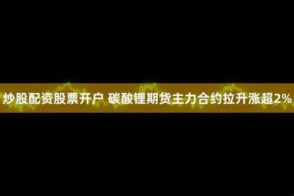 炒股配资股票开户 碳酸锂期货主力合约拉升涨超2%
