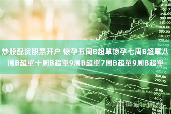 炒股配资股票开户 懷孕五周B超單懷孕七周B超單八周B超單十周B超單9周B超單7周B超單9周B超單