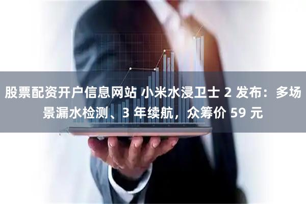 股票配资开户信息网站 小米水浸卫士 2 发布：多场景漏水检测、3 年续航，众筹价 59 元