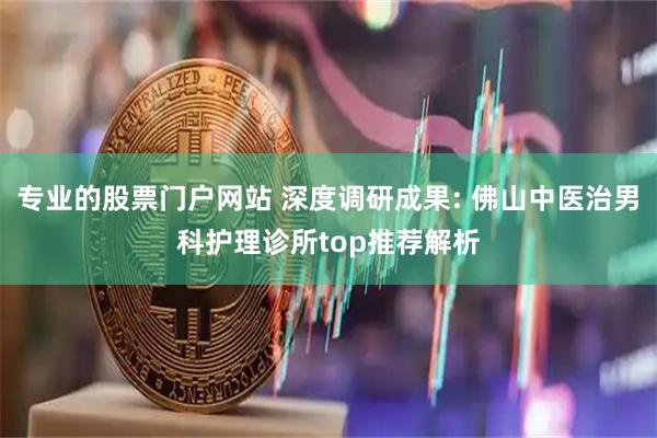专业的股票门户网站 深度调研成果: 佛山中医治男科护理诊所top推荐解析