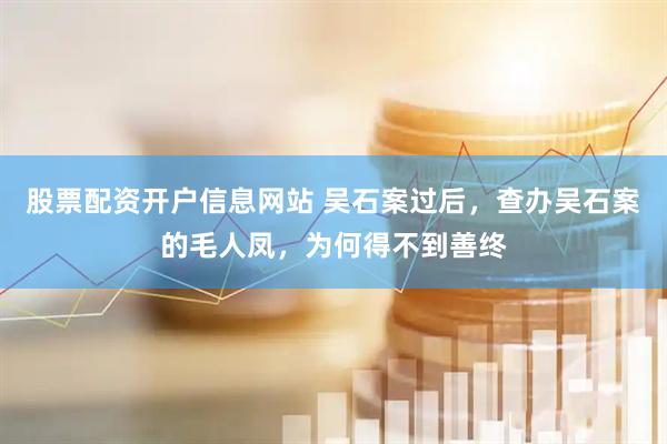 股票配资开户信息网站 吴石案过后，查办吴石案的毛人凤，为何得不到善终