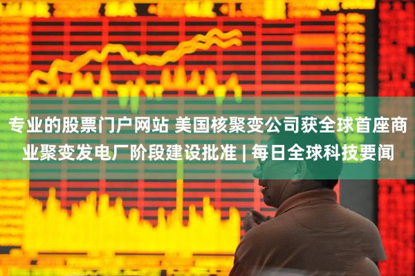 专业的股票门户网站 美国核聚变公司获全球首座商业聚变发电厂阶段建设批准 | 每日全球科技要闻