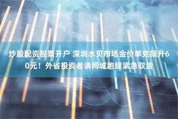 炒股配资股票开户 深圳水贝市场金价单克飙升60元！外省投资者请同城跑腿紧急取货