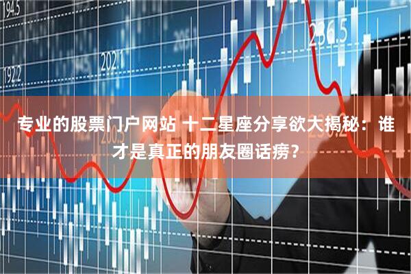 专业的股票门户网站 十二星座分享欲大揭秘：谁才是真正的朋友圈话痨？