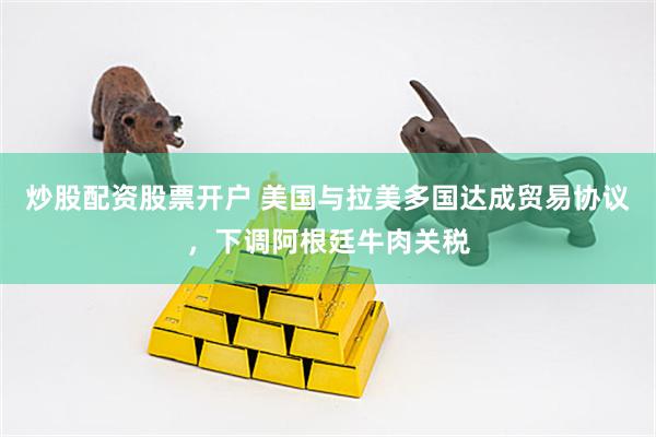 炒股配资股票开户 美国与拉美多国达成贸易协议，下调阿根廷牛肉关税