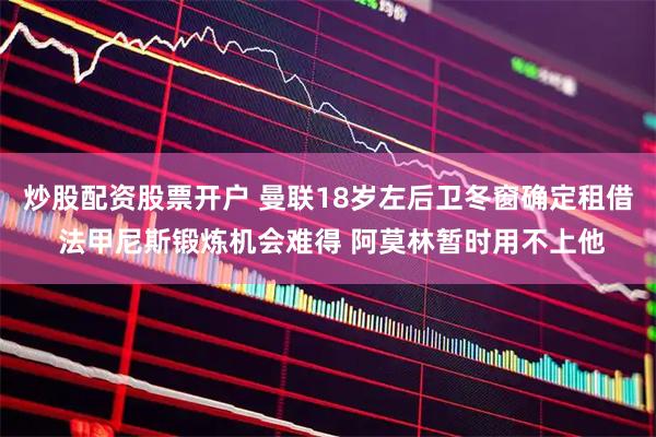 炒股配资股票开户 曼联18岁左后卫冬窗确定租借 法甲尼斯锻炼机会难得 阿莫林暂时用不上他