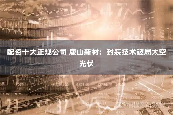 配资十大正规公司 鹿山新材：封装技术破局太空光伏