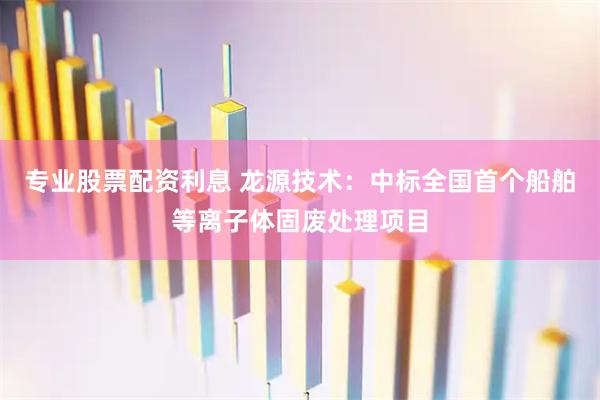 专业股票配资利息 龙源技术：中标全国首个船舶等离子体固废处理项目