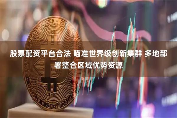 股票配资平台合法 瞄准世界级创新集群 多地部署整合区域优势资源