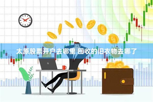 太原股票开户去哪里 回收的旧衣物去哪了