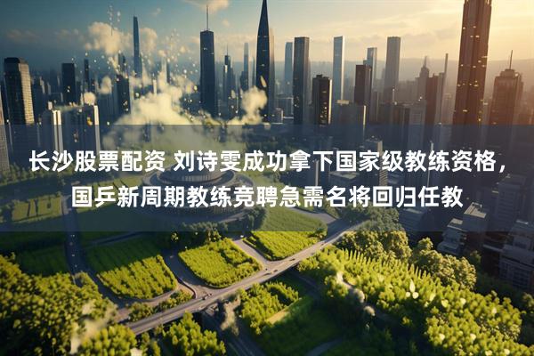 长沙股票配资 刘诗雯成功拿下国家级教练资格，国乒新周期教练竞聘急需名将回归任教