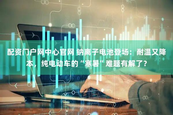 配资门户网中心官网 钠离子电池登场：耐温又降本，纯电动车的“寒暑”难题有解了？