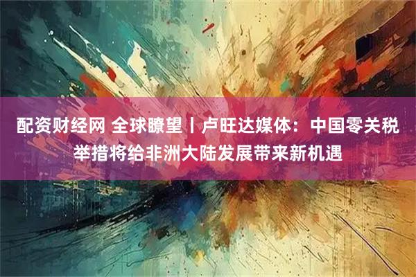 配资财经网 全球瞭望丨卢旺达媒体：中国零关税举措将给非洲大陆发展带来新机遇