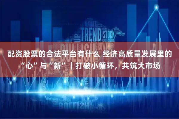 配资股票的合法平台有什么 经济高质量发展里的“心”与“新”｜打破小循环，共筑大市场