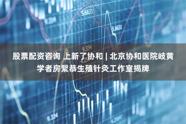 股票配资咨询 上新了协和 | 北京协和医院岐黄学者房繄恭生殖针灸工作室揭牌