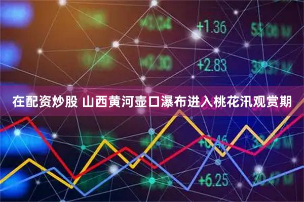 在配资炒股 山西黄河壶口瀑布进入桃花汛观赏期