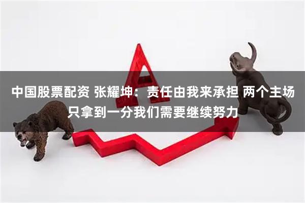 中国股票配资 张耀坤：责任由我来承担 两个主场只拿到一分我们需要继续努力