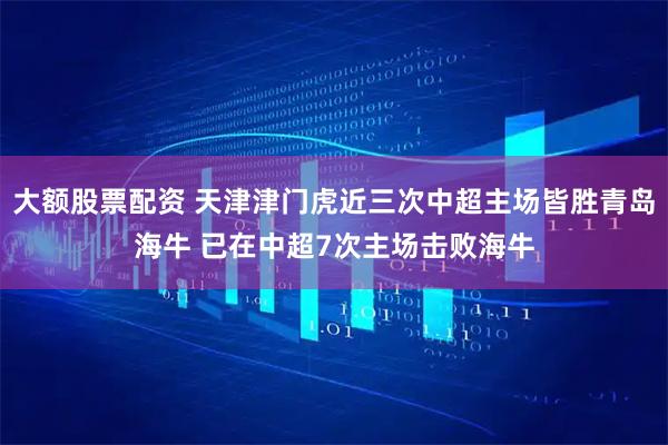 大额股票配资 天津津门虎近三次中超主场皆胜青岛海牛 已在中超7次主场击败海牛