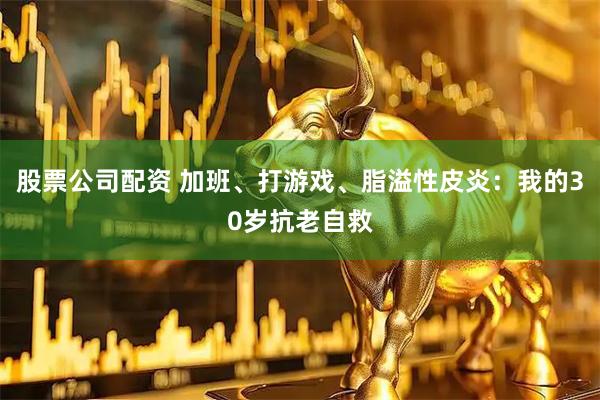 股票公司配资 加班、打游戏、脂溢性皮炎：我的30岁抗老自救