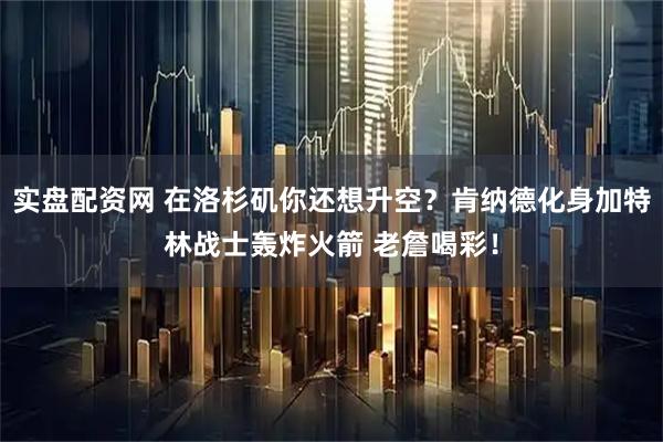 实盘配资网 在洛杉矶你还想升空？肯纳德化身加特林战士轰炸火箭 老詹喝彩！
