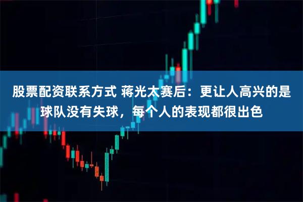 股票配资联系方式 蒋光太赛后：更让人高兴的是球队没有失球，每个人的表现都很出色
