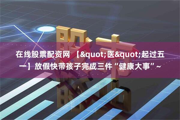 在线股票配资网 【"医"起过五一】放假快带孩子完成三件“健康大事”~