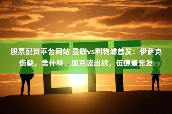 股票配资平台网站 曼联vs利物浦首发：伊萨克伤缺，舍什科、加克波出战，伍德曼先发