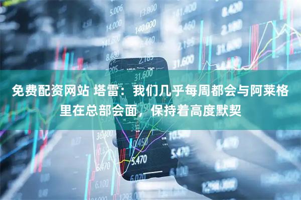 免费配资网站 塔雷：我们几乎每周都会与阿莱格里在总部会面，保持着高度默契