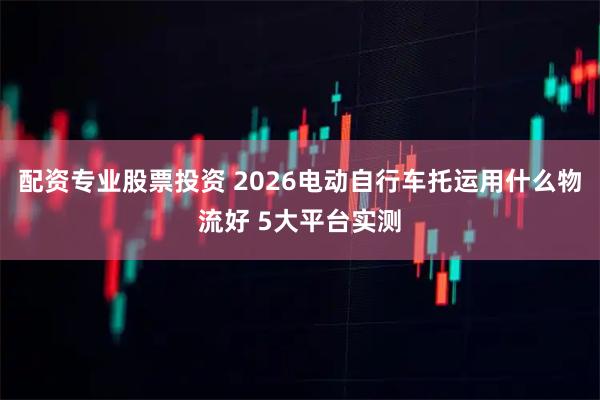 配资专业股票投资 2026电动自行车托运用什么物流好 5大平台实测