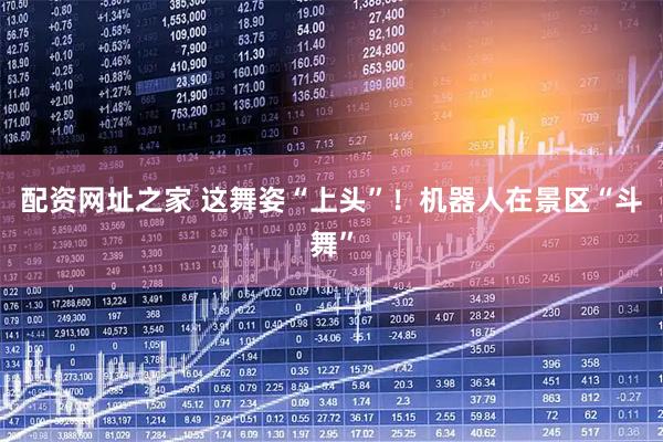 配资网址之家 这舞姿“上头”！机器人在景区“斗舞”