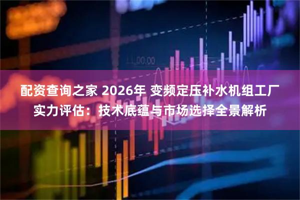 配资查询之家 2026年 变频定压补水机组工厂实力评估：技术底蕴与市场选择全景解析