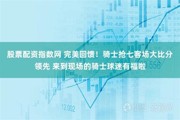 股票配资指数网 完美回馈！骑士抢七客场大比分领先 来到现场的骑士球迷有福啦