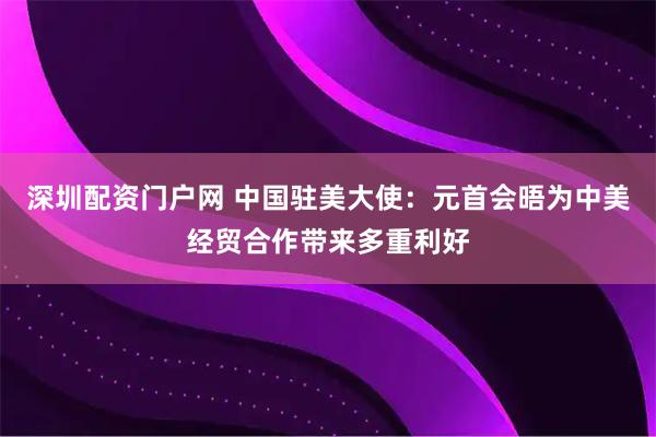 深圳配资门户网 中国驻美大使：元首会晤为中美经贸合作带来多重利好
