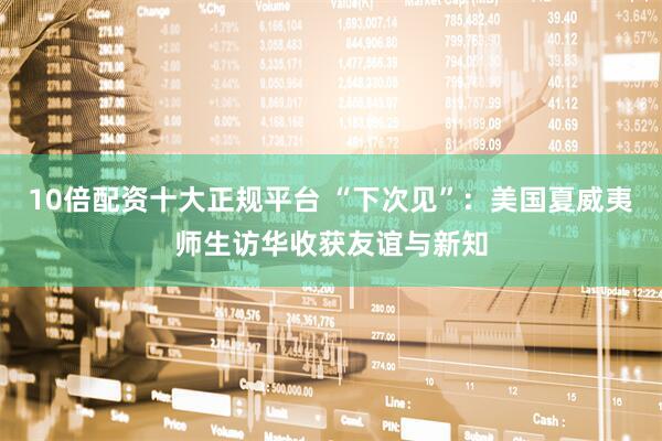 10倍配资十大正规平台 “下次见”：美国夏威夷师生访华收获友谊与新知