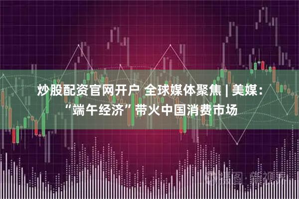 炒股配资官网开户 全球媒体聚焦 | 美媒：“端午经济”带火中国消费市场