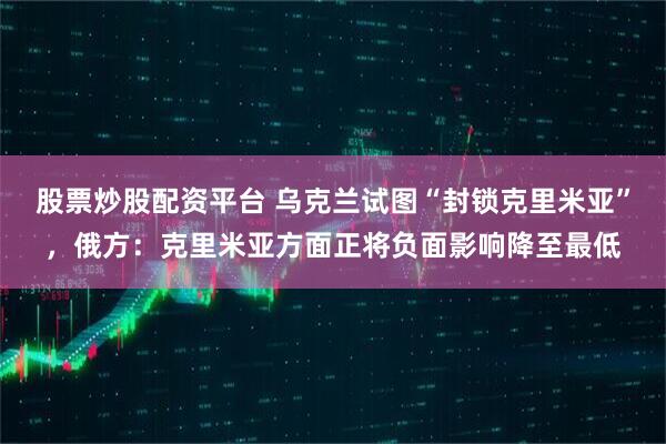 股票炒股配资平台 乌克兰试图“封锁克里米亚”，俄方：克里米亚方面正将负面影响降至最低
