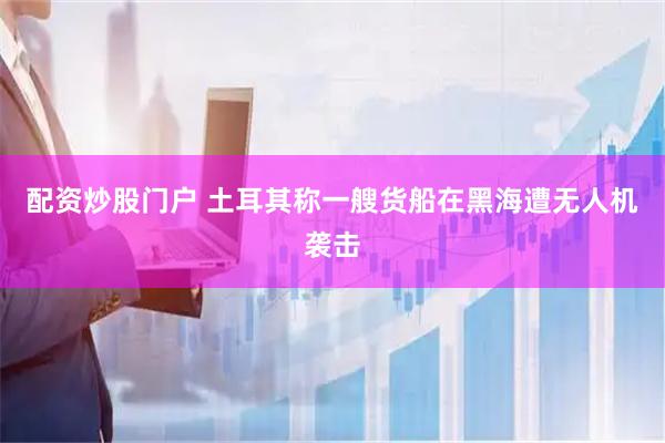 配资炒股门户 土耳其称一艘货船在黑海遭无人机袭击