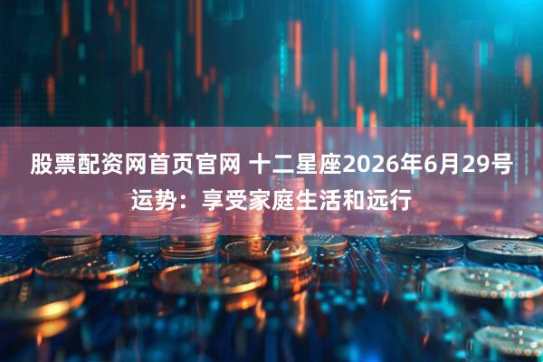 股票配资网首页官网 十二星座2026年6月29号运势：享受家庭生活和远行
