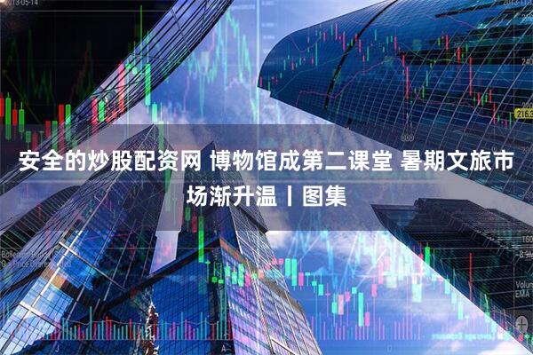 安全的炒股配资网 博物馆成第二课堂 暑期文旅市场渐升温丨图集