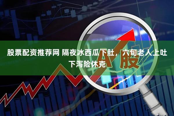 股票配资推荐网 隔夜冰西瓜下肚，六旬老人上吐下泻险休克