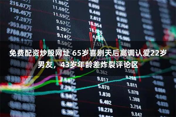免费配资炒股网址 65岁喜剧天后高调认爱22岁男友，43岁年龄差炸裂评论区