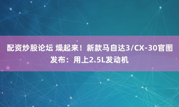 配资炒股论坛 燥起来！新款马自达3/CX-30官图发布：用上2.5L发动机