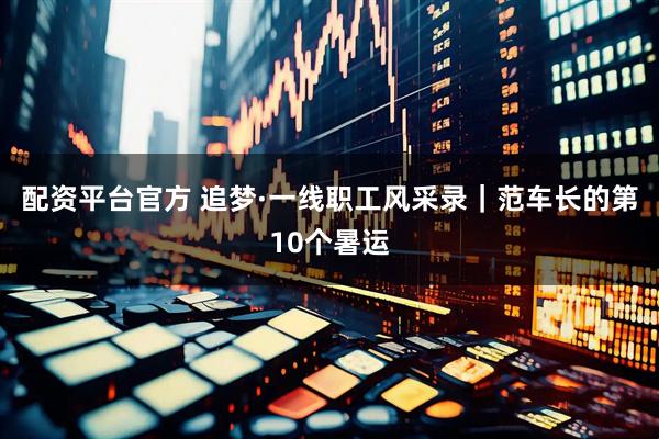 配资平台官方 追梦·一线职工风采录｜范车长的第10个暑运