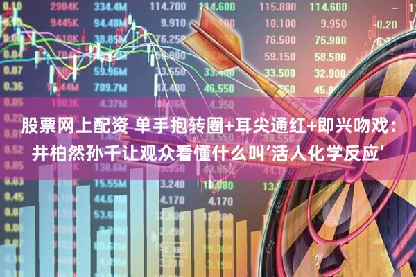 股票网上配资 单手抱转圈+耳尖通红+即兴吻戏：井柏然孙千让观众看懂什么叫‘活人化学反应’